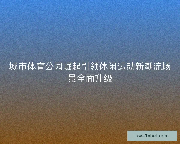 城市体育公园崛起引领休闲运动新潮流场景全面升级