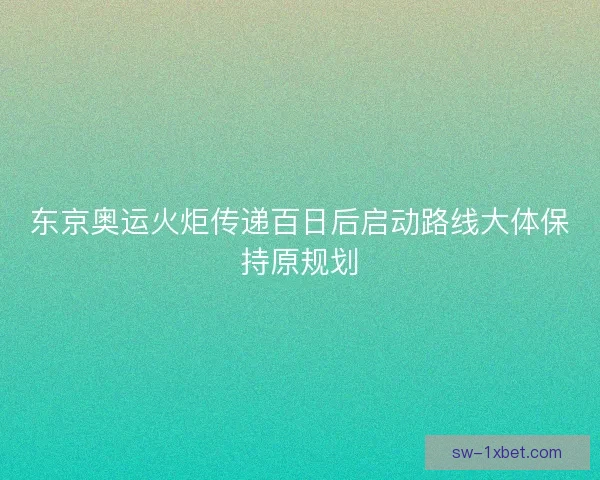 东京奥运火炬传递百日后启动路线大体保持原规划